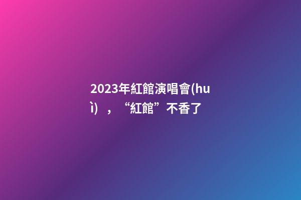 2023年紅館演唱會(huì)，“紅館”不香了-第1張-觀點(diǎn)-玄機(jī)派